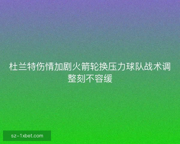 杜兰特伤情加剧火箭轮换压力球队战术调整刻不容缓