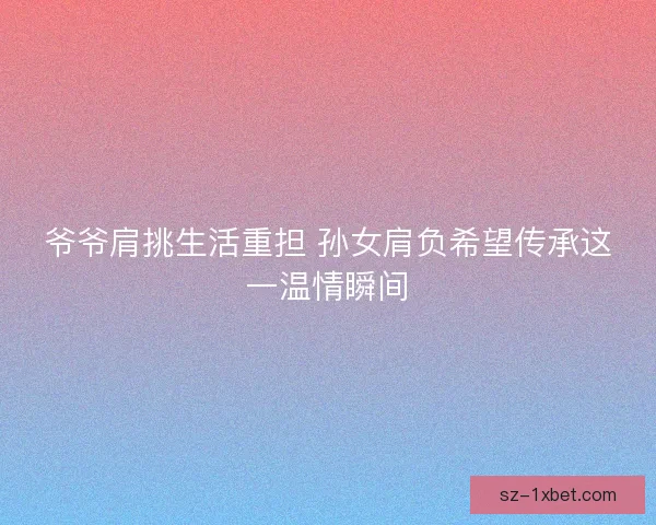 爷爷肩挑生活重担 孙女肩负希望传承这一温情瞬间 爷爷肩挑生活重担 孙女肩负希望传承这一温情瞬间