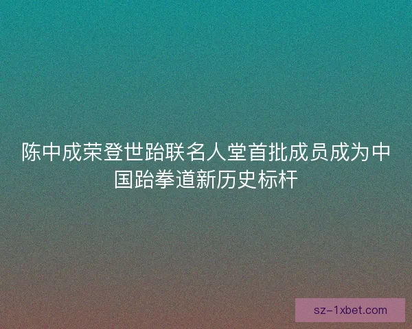陈中成荣登世跆联名人堂首批成员成为中国跆拳道新历史标杆