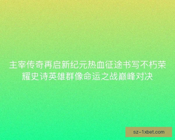主宰传奇再启新纪元热血征途书写不朽荣耀史诗英雄群像命运之战巅峰对决