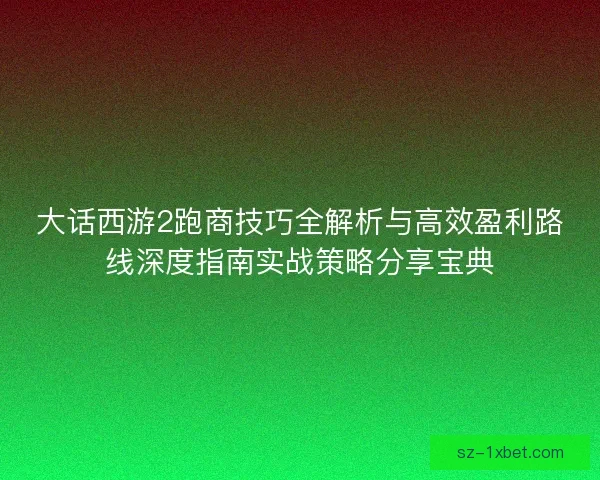 大话西游2跑商技巧全解析与高效盈利路线深度指南实战策略分享宝典