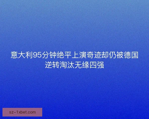意大利95分钟绝平上演奇迹却仍被德国逆转淘汰无缘四强 意大利95分钟绝平上演奇迹却仍被德国逆转淘汰无缘四强