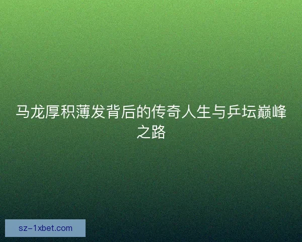 马龙厚积薄发背后的传奇人生与乒坛巅峰之路