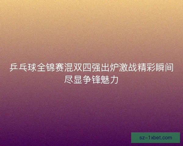 乒乓球全锦赛混双四强出炉激战精彩瞬间尽显争锋魅力