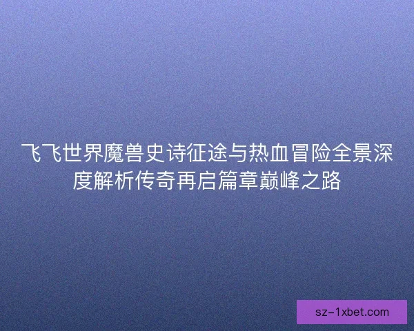 飞飞世界魔兽史诗征途与热血冒险全景深度解析传奇再启篇章巅峰之路 飞飞世界魔兽史诗征途与热血冒险全景深度解析传奇再启篇章巅峰之路