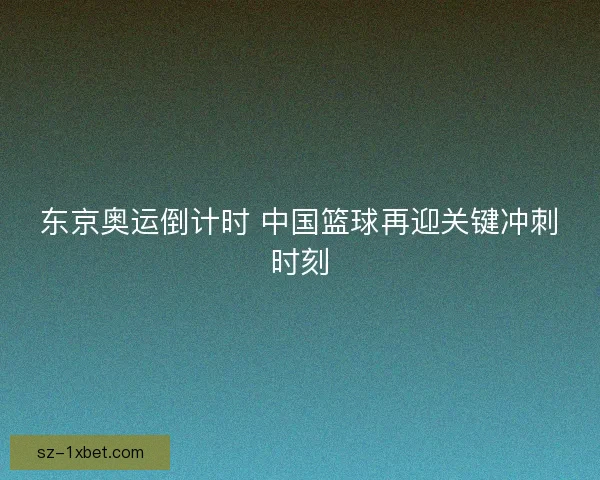 东京奥运倒计时 中国篮球再迎关键冲刺时刻 东京奥运倒计时 中国篮球再迎关键冲刺时刻