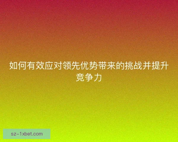 如何有效应对领先优势带来的挑战并提升竞争力