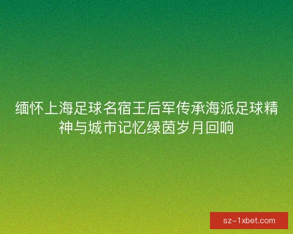 缅怀上海足球名宿王后军传承海派足球精神与城市记忆绿茵岁月回响