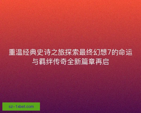 重温经典史诗之旅探索最终幻想7的命运与羁绊传奇全新篇章再启