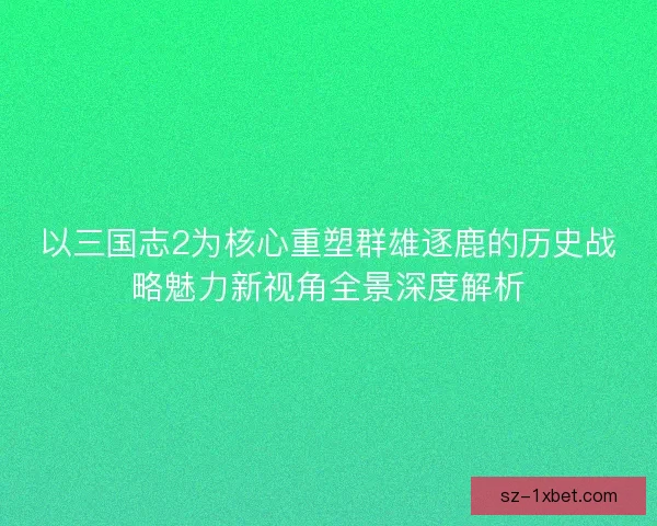 以三国志2为核心重塑群雄逐鹿的历史战略魅力新视角全景深度解析