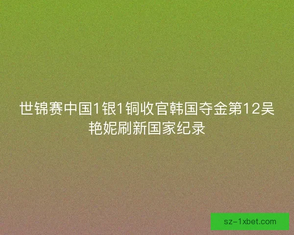 世锦赛中国1银1铜收官韩国夺金第12吴艳妮刷新国家纪录
