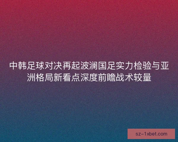 中韩足球对决再起波澜国足实力检验与亚洲格局新看点深度前瞻战术较量